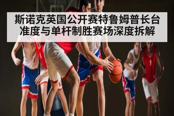 斯诺克英国公开赛特鲁姆普长台准度与单杆制胜赛场深度拆解